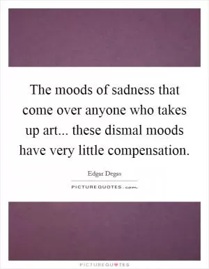 The moods of sadness that come over anyone who takes up art... these dismal moods have very little compensation Picture Quote #1
