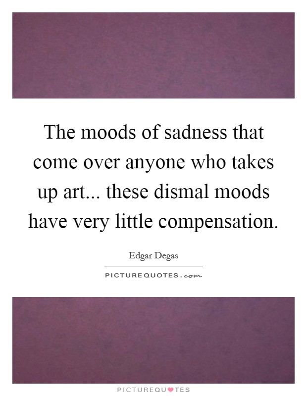 The moods of sadness that come over anyone who takes up art... these dismal moods have very little compensation Picture Quote #1