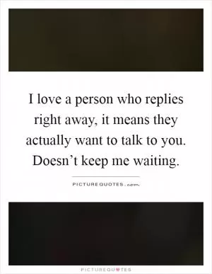 I love a person who replies right away, it means they actually want to talk to you. Doesn’t keep me waiting Picture Quote #1