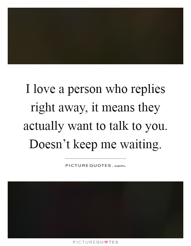 I love a person who replies right away, it means they actually want to talk to you. Doesn't keep me waiting Picture Quote #1