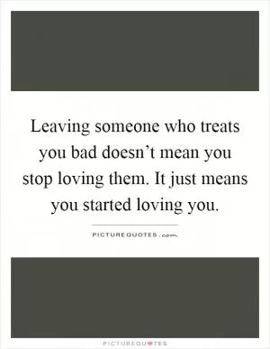 Leaving someone who treats you bad doesn’t mean you stop loving them. It just means you started loving you Picture Quote #1