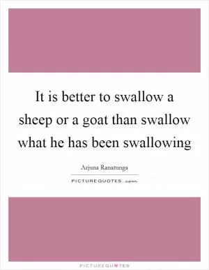 It is better to swallow a sheep or a goat than swallow what he has been swallowing Picture Quote #1