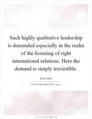 Such highly qualitative leadership is demanded especially in the realm of the fostering of right international relations. Here the demand is simply irresistible Picture Quote #1