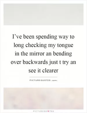 I’ve been spending way to long checking my tongue in the mirror an bending over backwards just t try an see it clearer Picture Quote #1