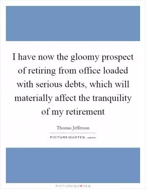 I have now the gloomy prospect of retiring from office loaded with serious debts, which will materially affect the tranquility of my retirement Picture Quote #1