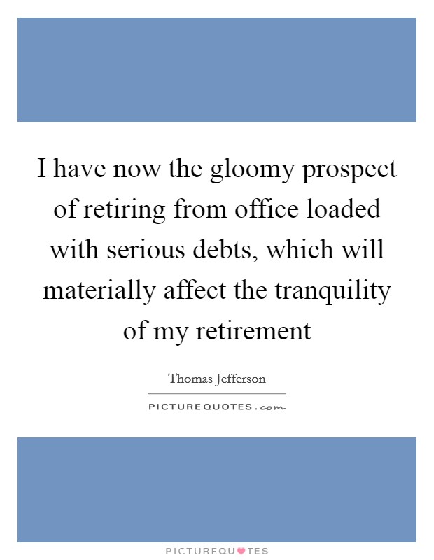 I have now the gloomy prospect of retiring from office loaded with serious debts, which will materially affect the tranquility of my retirement Picture Quote #1