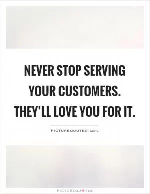 Never stop serving your customers. They’ll love you for it Picture Quote #1