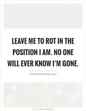 Leave me to rot in the position I am. No one will ever know I’m gone Picture Quote #1