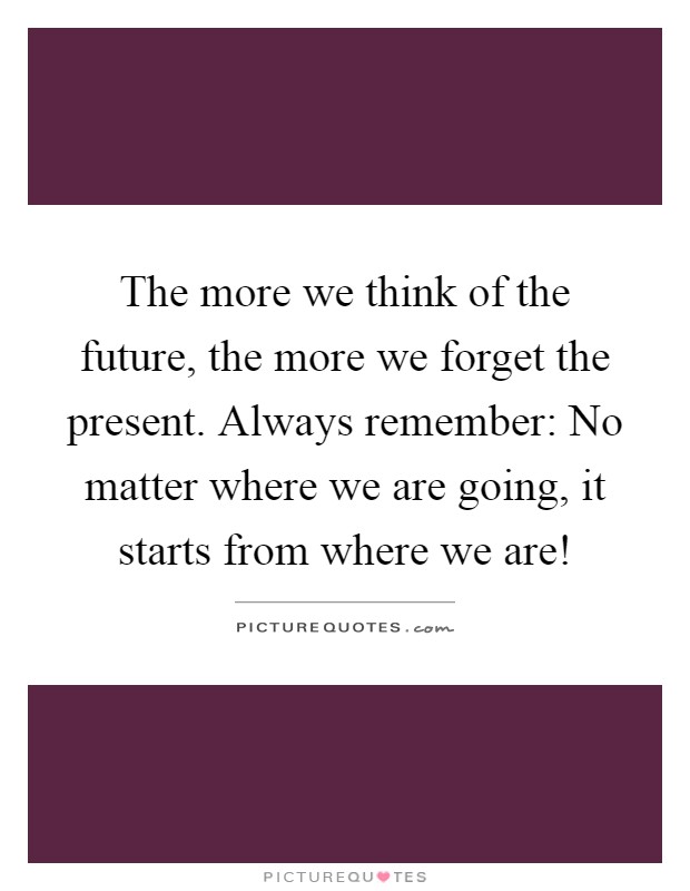 The more we think of the future, the more we forget the present. Always remember: No matter where we are going, it starts from where we are! Picture Quote #1