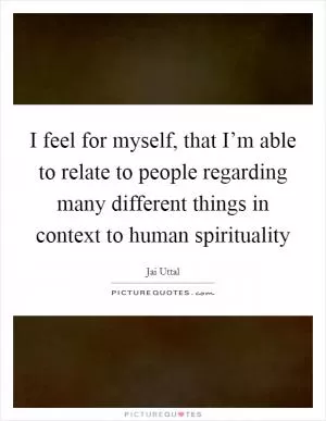 I feel for myself, that I’m able to relate to people regarding many different things in context to human spirituality Picture Quote #1