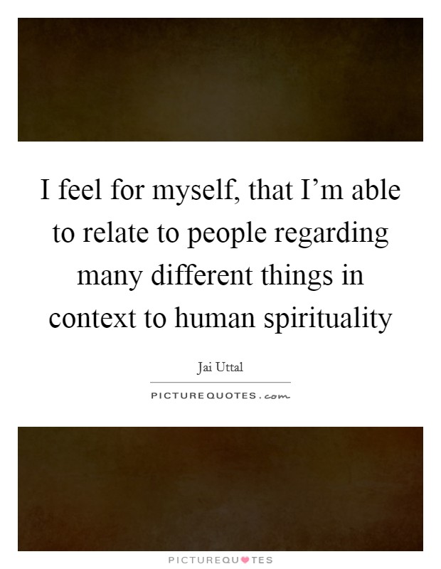 I feel for myself, that I'm able to relate to people regarding many different things in context to human spirituality Picture Quote #1