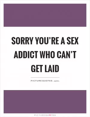 Sorry you’re a sex addict who can’t get laid Picture Quote #1