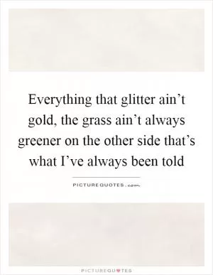 Everything that glitter ain’t gold, the grass ain’t always greener on the other side that’s what I’ve always been told Picture Quote #1