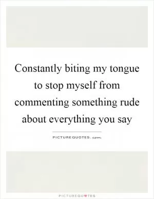 Constantly biting my tongue to stop myself from commenting something rude about everything you say Picture Quote #1