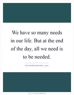 We have so many needs in our life. But at the end of the day, all we need is to be needed Picture Quote #1