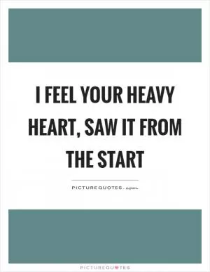 I feel your heavy heart, saw it from the start Picture Quote #1