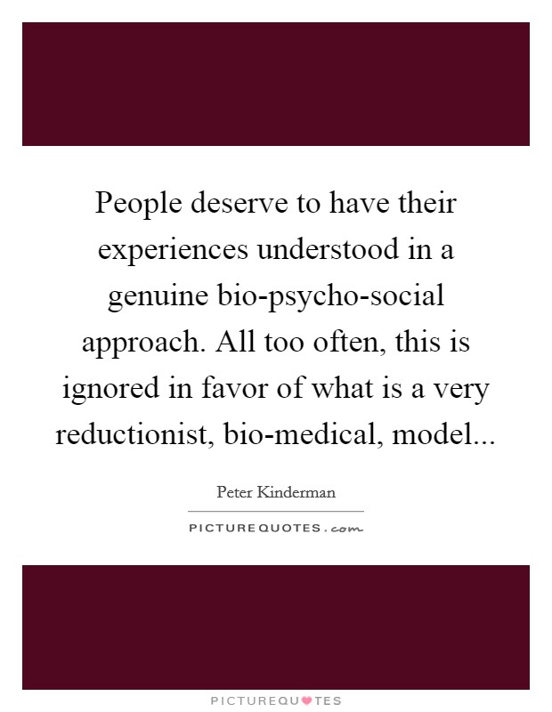 People deserve to have their experiences understood in a genuine bio-psycho-social approach. All too often, this is ignored in favor of what is a very reductionist, bio-medical, model Picture Quote #1