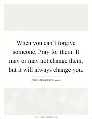 When you can’t forgive someone. Pray for them. It may or may not change them, but it will always change you Picture Quote #1