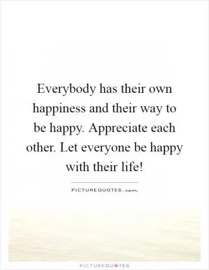Everybody has their own happiness and their way to be happy. Appreciate each other. Let everyone be happy with their life! Picture Quote #1