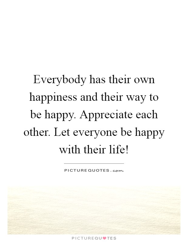 Everybody has their own happiness and their way to be happy. Appreciate each other. Let everyone be happy with their life! Picture Quote #1