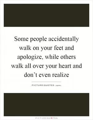 Some people accidentally walk on your feet and apologize, while others walk all over your heart and don’t even realize Picture Quote #1
