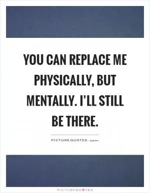 You can replace me physically, but mentally. I’ll still be there Picture Quote #1