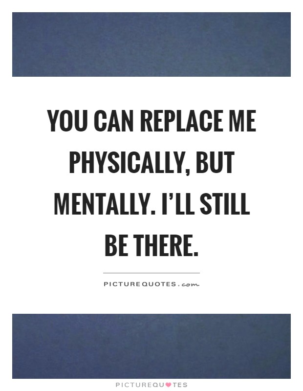 You can replace me physically, but mentally. I'll still be there Picture Quote #1