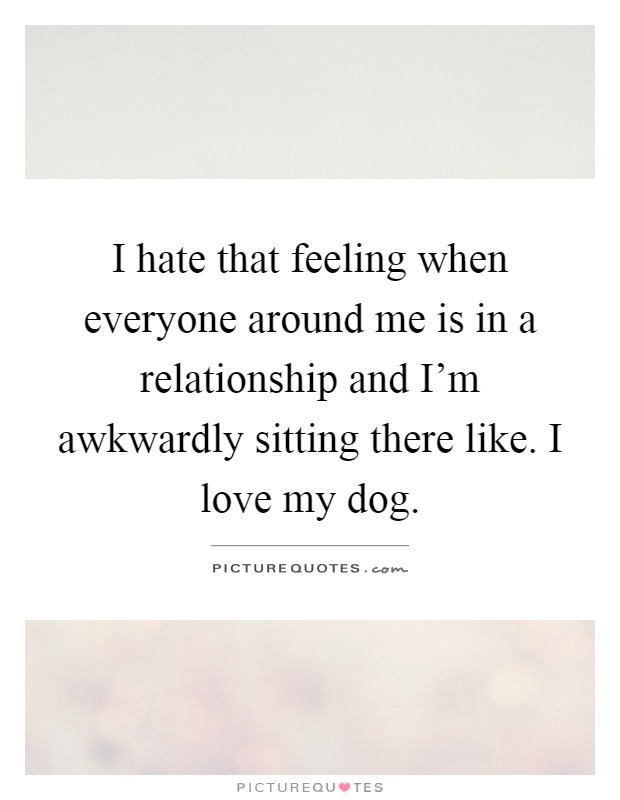 I hate that feeling when everyone around me is in a relationship and I'm awkwardly sitting there like. I love my dog Picture Quote #1