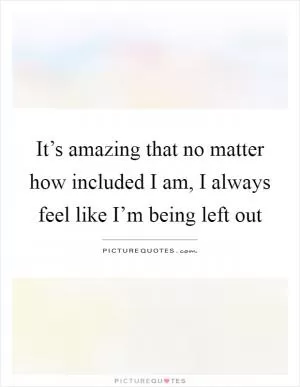 It’s amazing that no matter how included I am, I always feel like I’m being left out Picture Quote #1