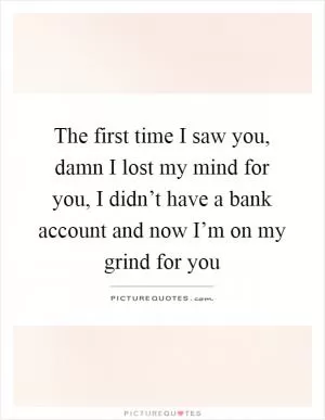 The first time I saw you, damn I lost my mind for you, I didn’t have a bank account and now I’m on my grind for you Picture Quote #1