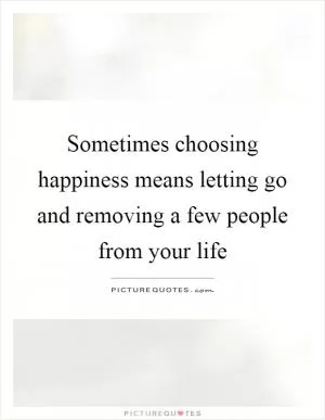 Sometimes choosing happiness means letting go and removing a few people from your life Picture Quote #1