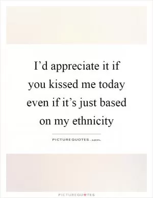 I’d appreciate it if you kissed me today even if it’s just based on my ethnicity Picture Quote #1