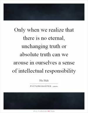 Only when we realize that there is no eternal, unchanging truth or absolute truth can we arouse in ourselves a sense of intellectual responsibility Picture Quote #1
