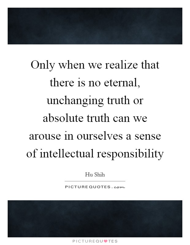 Only when we realize that there is no eternal, unchanging truth or absolute truth can we arouse in ourselves a sense of intellectual responsibility Picture Quote #1