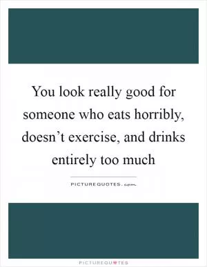You look really good for someone who eats horribly, doesn’t exercise, and drinks entirely too much Picture Quote #1