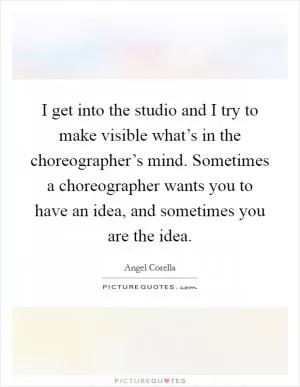 I get into the studio and I try to make visible what’s in the choreographer’s mind. Sometimes a choreographer wants you to have an idea, and sometimes you are the idea Picture Quote #1
