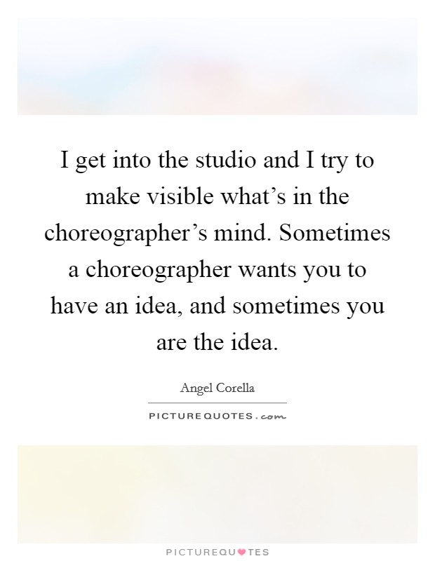 I get into the studio and I try to make visible what's in the choreographer's mind. Sometimes a choreographer wants you to have an idea, and sometimes you are the idea Picture Quote #1