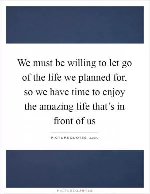 We must be willing to let go of the life we planned for, so we have time to enjoy the amazing life that’s in front of us Picture Quote #1