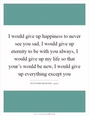 I would give up happiness to never see you sad, I would give up eternity to be with you always, I would give up my life so that your’s would be new, I would give up everything except you Picture Quote #1