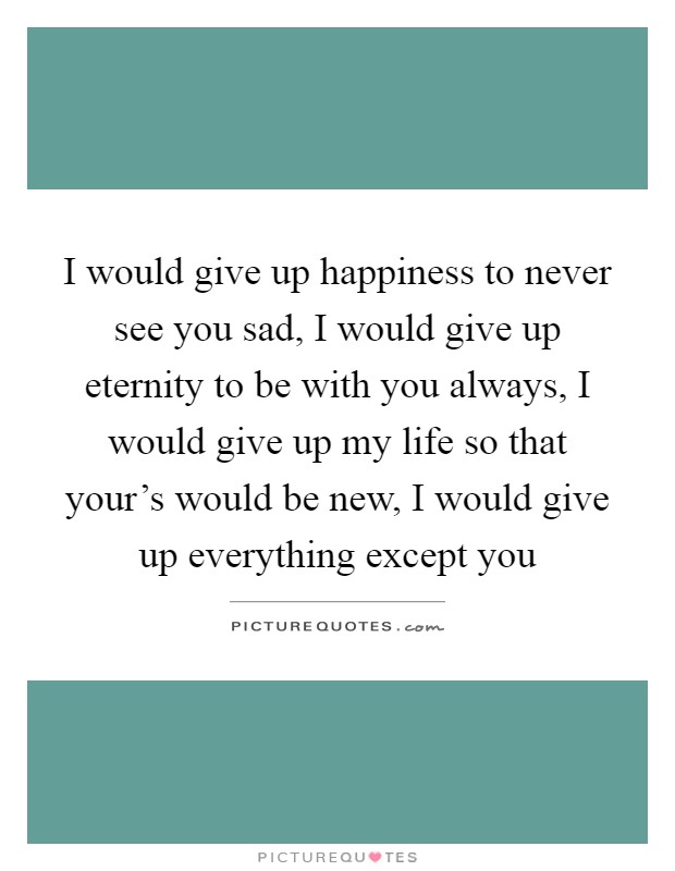 I would give up happiness to never see you sad, I would give up eternity to be with you always, I would give up my life so that your's would be new, I would give up everything except you Picture Quote #1