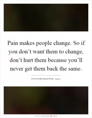 Pain makes people change. So if you don’t want them to change, don’t hurt them because you’ll never get them back the same Picture Quote #1