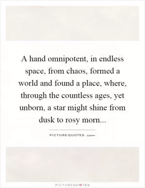 A hand omnipotent, in endless space, from chaos, formed a world and found a place, where, through the countless ages, yet unborn, a star might shine from dusk to rosy morn Picture Quote #1
