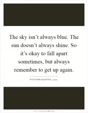 The sky isn’t always blue. The sun doesn’t always shine. So it’s okay to fall apart sometimes, but always remember to get up again Picture Quote #1