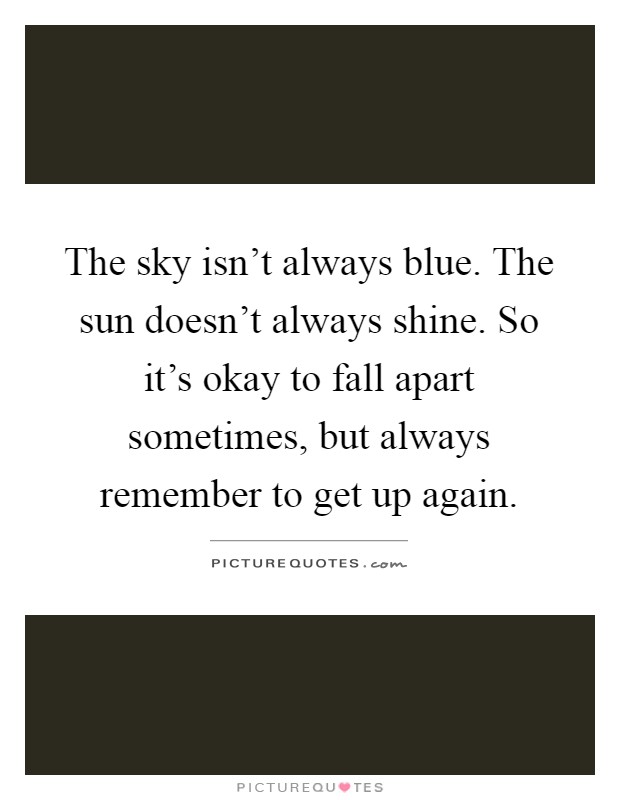 The sky isn't always blue. The sun doesn't always shine. So it's okay to fall apart sometimes, but always remember to get up again Picture Quote #1