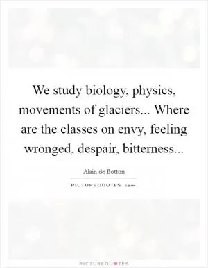 We study biology, physics, movements of glaciers... Where are the classes on envy, feeling wronged, despair, bitterness Picture Quote #1