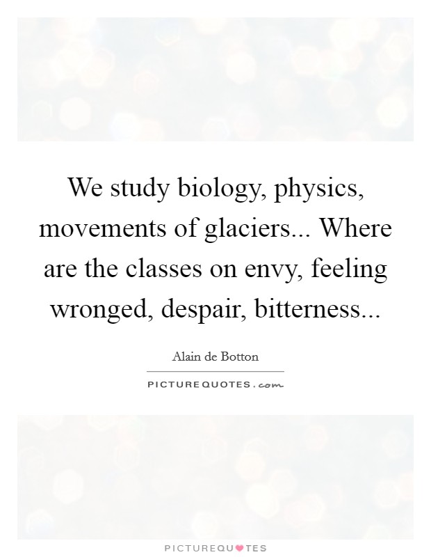 We study biology, physics, movements of glaciers... Where are the classes on envy, feeling wronged, despair, bitterness Picture Quote #1