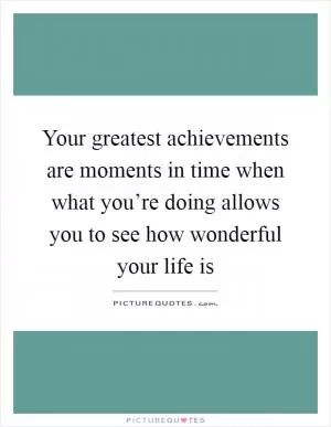 Your greatest achievements are moments in time when what you’re doing allows you to see how wonderful your life is Picture Quote #1
