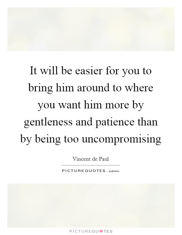 It will be easier for you to bring him around to where you want him more by gentleness and patience than by being too uncompromising Picture Quote #1