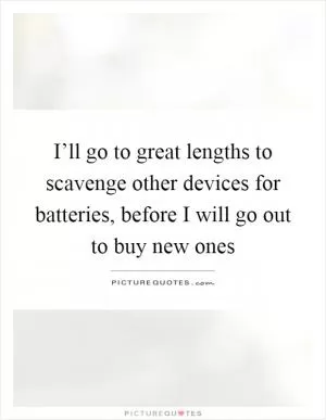 I’ll go to great lengths to scavenge other devices for batteries, before I will go out to buy new ones Picture Quote #1