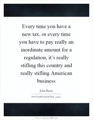 Every time you have a new tax, or every time you have to pay really an inordinate amount for a regulation, it’s really stifling this country and really stifling American business Picture Quote #1